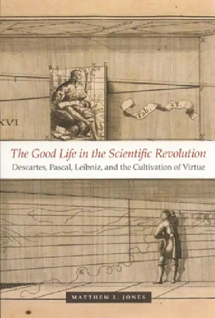 The Good Life in the Scientific Revolution: Descartes, Pascal, Leibniz, and the Cultivation of Virtue by Matthew L. Jones