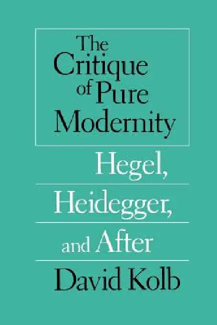 The Critique of Pure Modernity: Hegel, Heidegger, and After by David Kolb