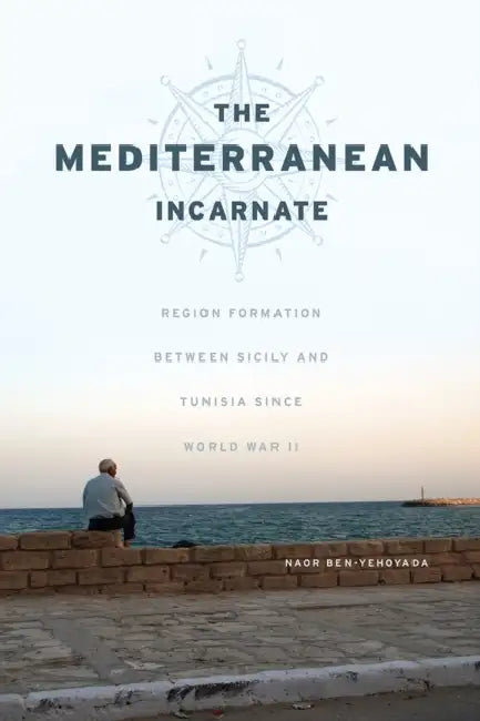 The Mediterranean Incarnate: Region Formation Between Sicily and Tunisia Since World War II by Naor Ben-Yehoyada