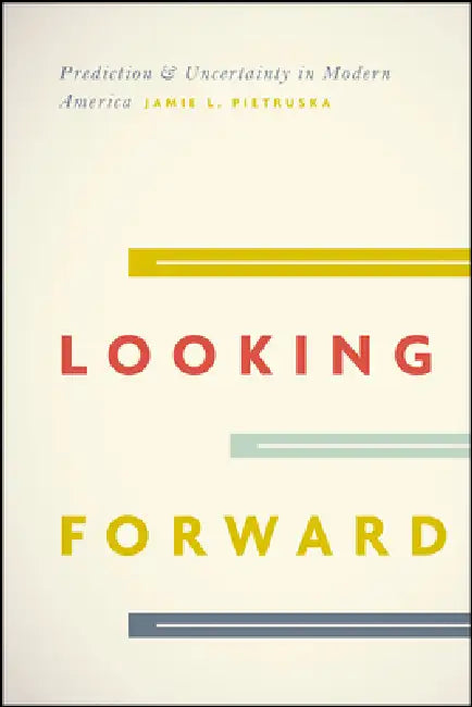 Looking Forward: Prediction and Uncertainty in Modern America by Jamie L. Pietruska