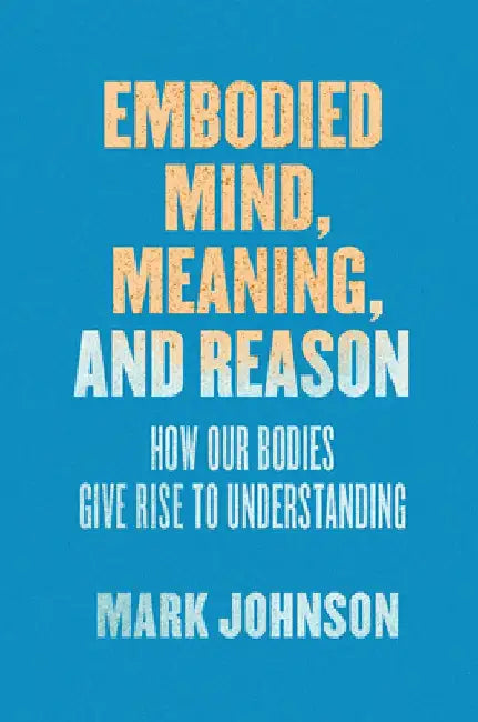 Embodied Mind, Meaning, and Reason: How Our Bodies Give Rise to Understanding by Mark Johnson