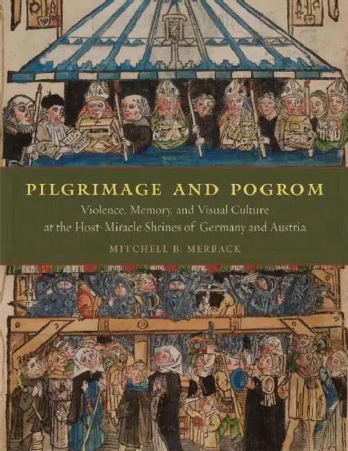 Pilgrimage and Pogrom: Violence, Memory, and Visual Culture at the Host-Miracle Shrines of Germany and Austria by Mitchell B. Merback