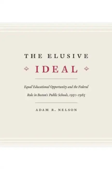 The Elusive Ideal: Equal Educational Opportunity and the Federal Role in Boston's Public Schools, 1950-1985 by Adam R. Nelson