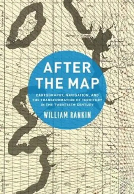 After the Map: Cartography, Navigation, and the Transformation of Territory in the Twentieth Century by William Rankin