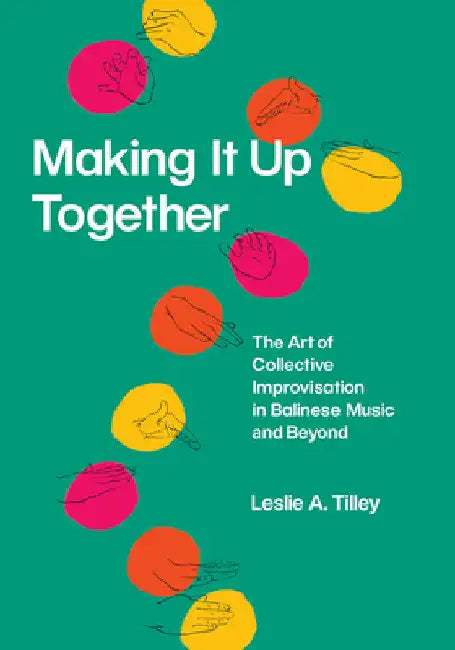 Making It Up Together: The Art of Collective Improvisation in Balinese Music and Beyond by Leslie A. Tilley