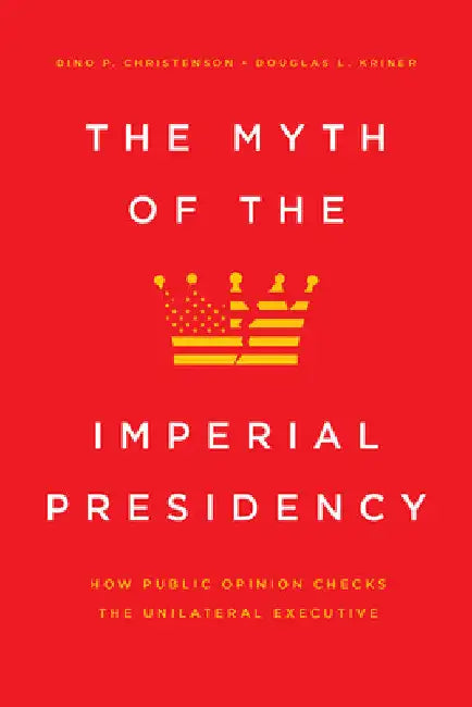 The Myth of the Imperial Presidency: How Public Opinion Checks the Unilateral Executive by Dino P. Christenson