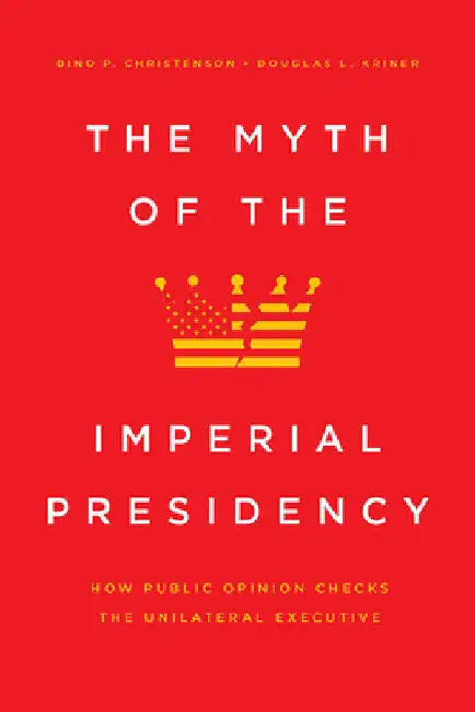 The Myth of the Imperial Presidency: How Public Opinion Checks the Unilateral Executive by Dino P. Christenson
