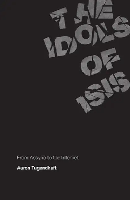 The Idols of ISIS: From Assyria to the Internet by Aaron Tugendhaft