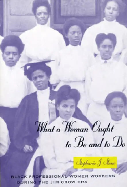 What a Woman Ought to Be and to Do: Black Professional Women Workers During the Jim Crow Era by Stephanie J. Shaw