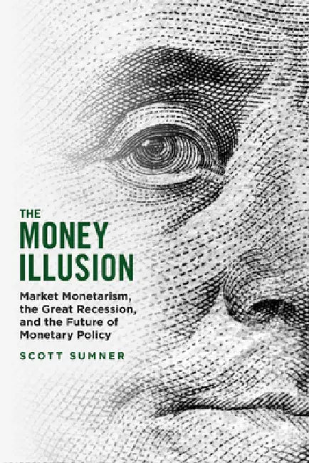 The Money Illusion: Market Monetarism, the Great Recession, and the Future of Monetary Policy by Scott Sumner