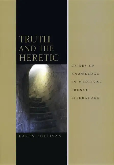 Truth and the Heretic: Crises of Knowledge in Medieval French Literature by Karen Sullivan