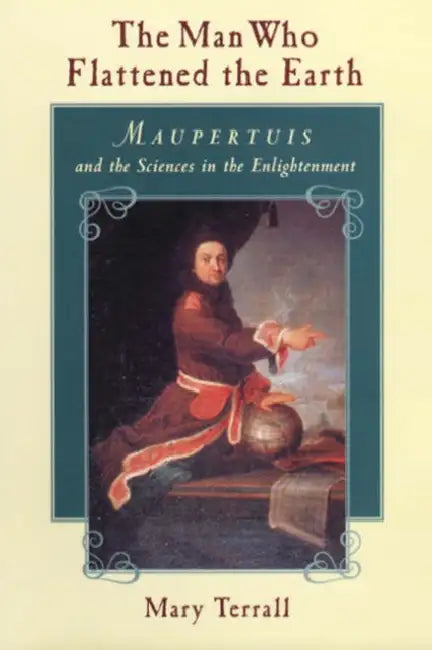The Man Who Flattened the Earth: Maupertuis and the Sciences in the Enlightenment by Mary Terrall