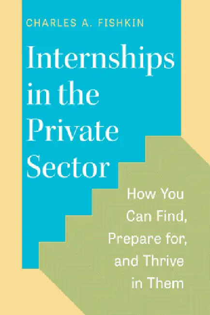Internships in the Private Sector: How You Can Find, Prepare For, and Thrive in Them by Charles A. Fishkin