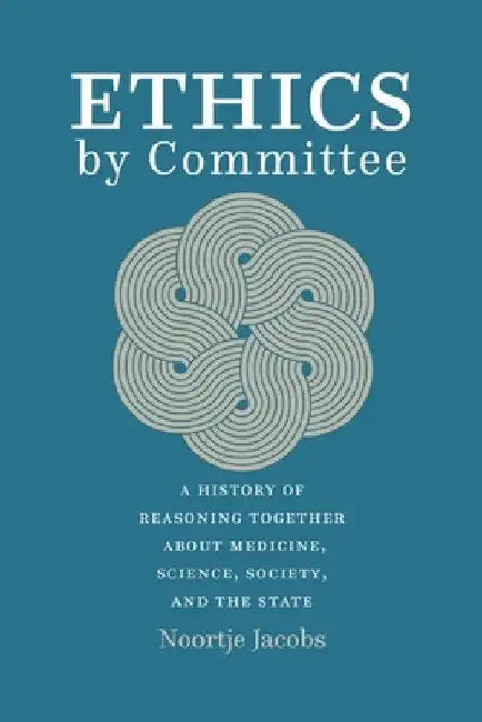 Ethics by Committee: A History of Reasoning Together about Medicine, Science, Society, and the State by Noortje Jacobs