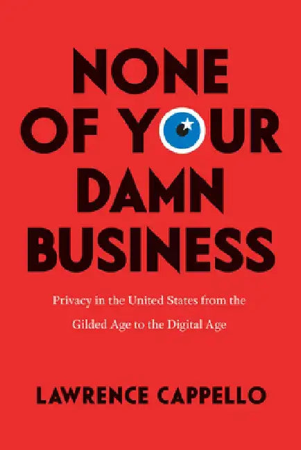 None of Your Damn Business: Privacy in the United States from the Gilded Age to the Digital Age by Lawrence Cappello