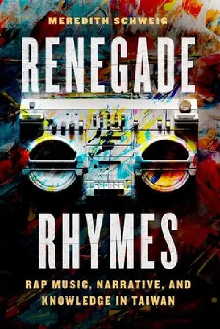 Renegade Rhymes: Rap Music, Narrative, and Knowledge in Taiwan by Meredith Schweig