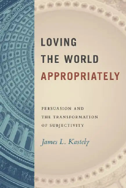 Loving the World Appropriately: Persuasion and the Transformation of Subjectivity by James L. Kastely
