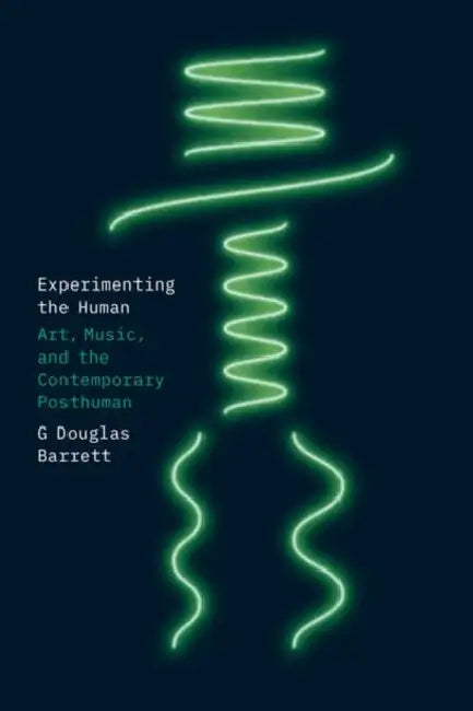 Experimenting the Human: Art, Music, and the Contemporary Posthuman by G. Douglas Barrett