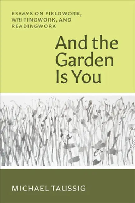 And the Garden Is You: Essays on Fieldwork, Writingwork, and Readingwork by Michael Taussig