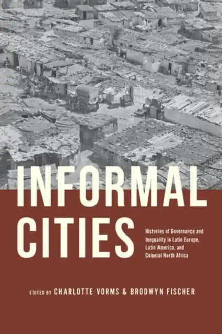 Informal Cities: Histories of Governance and Inequality in Latin Europe, Latin America, and Colonial North Africa by Charlotte Vorms, Brodwyn Fischer
