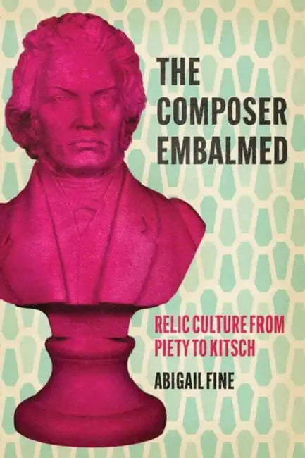 The Composer Embalmed: Relic Culture from Piety to Kitsch by Abigail Fine