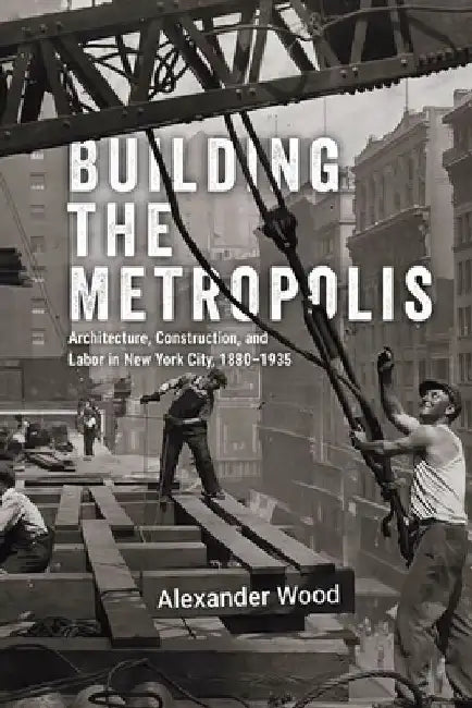 Building the Metropolis: Architecture, Construction, and Labor in New York City, 1880-1935 by Alexander Wood