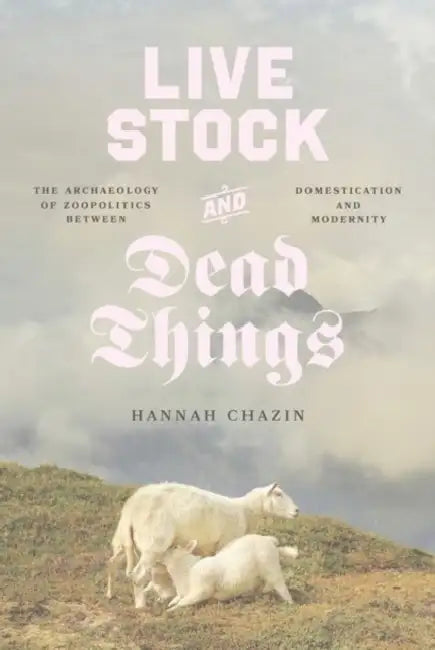 Live Stock and Dead Things: The Archaeology of Zoopolitics Between Domestication and Modernity by Hannah Chazin