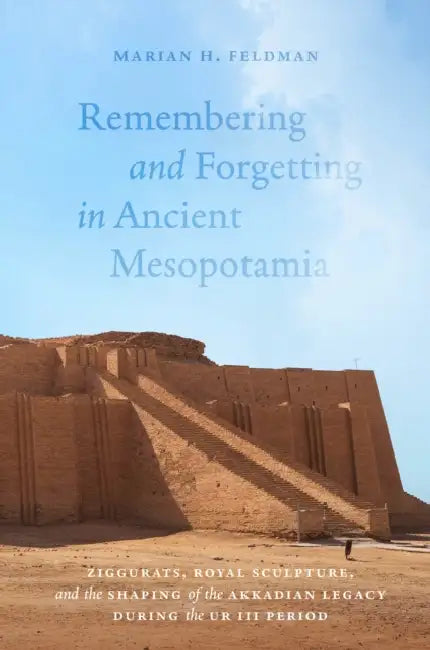 Remembering and Forgetting in Ancient Mesopotamia: Ziggurats, Royal Sculpture, and the Shaping of the Akkadian Legacy During the Ur III Period by Marian H. Feldman