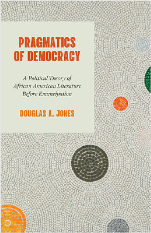 Pragmatics of Democracy: A Political Theory of African American Literature Before Emancipation by Douglas A. Jones