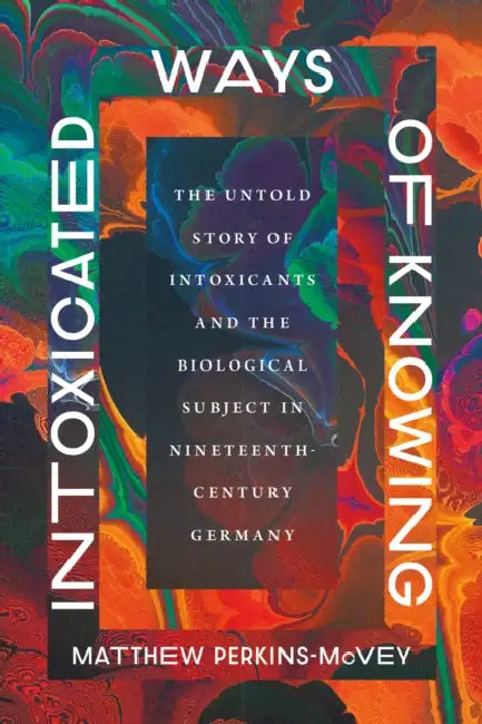 Intoxicated Ways of Knowing: The Untold Story of Intoxicants and the Biological Subject in Nineteenth-Century Germany by Matthew Perkins-McVey
