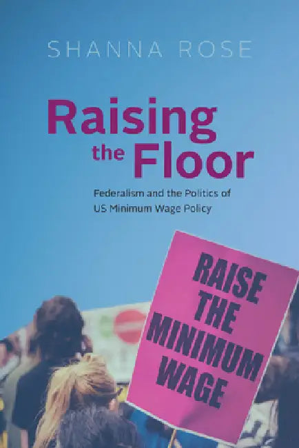 Raising the Floor: Federalism and the Politics of Us Minimum Wage Policy by Shanna Rose