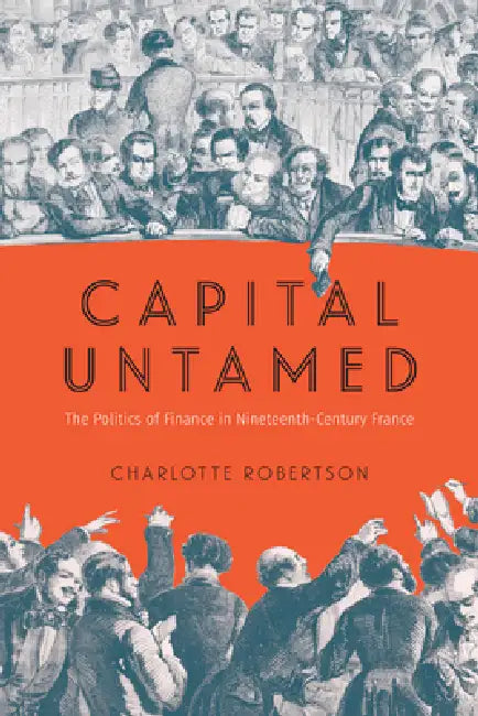 Capital Untamed: The Politics of Finance in Nineteenth-Century France by Charlotte Robertson