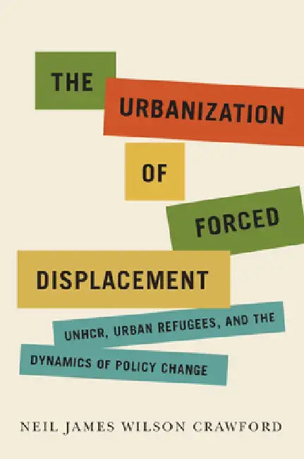 The Urbanization of Forced Displacement: Unhcr, Urban Refugees, and the Dynamics of Policy Change by Neil James Wilson Crawford