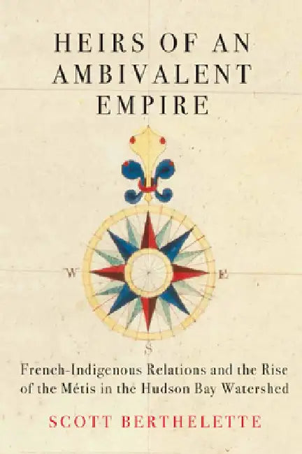 Heirs of an Ambivalent Empire: French Indigenous-Relations and the Rise of the Métis in the Hudson Bay Watershed by Scott Berthelette