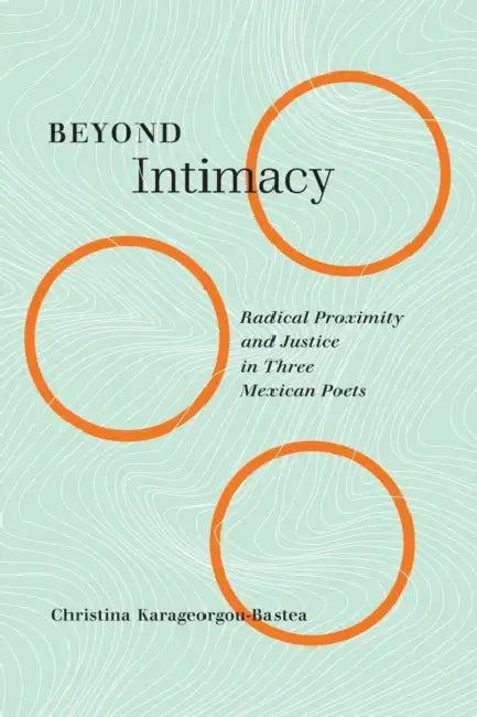Beyond Intimacy: Radical Proximity and Justice in Three Mexican Poets Volume 7 by Christina Karageorgou-Bastea