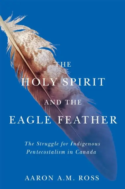 The Holy Spirit and the Eagle Feather: The Struggle for Indigenous Pentecostalism in Canada Volume 16 by Aaron A. M. Ross