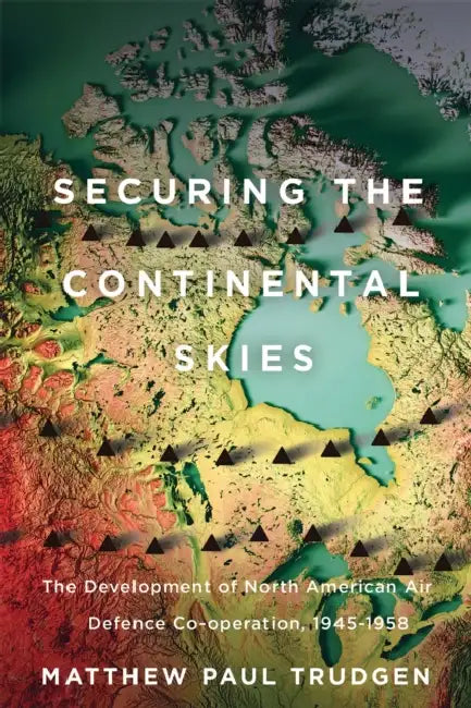 Securing the Continental Skies: The Development of North American Air Defence Co-Operation, 1945-1958 by Matthew Paul Trudgen