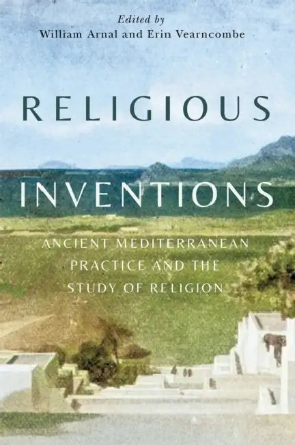 Religious Inventions: Ancient Mediterranean Practice and the Study of Religion Volume 6 by William Arnal, Erin K. Vearncombe