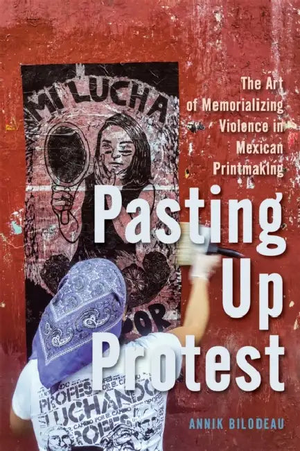Pasting Up Protest: The Art of Memorializing Violence in Mexican Printmaking Volume 9 by Annik Bilodeau