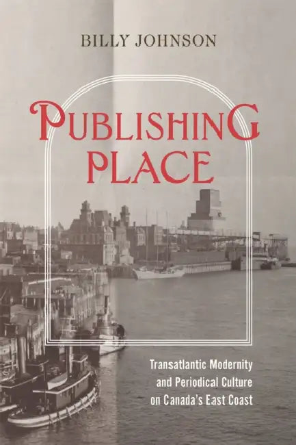 Publishing Place: Transatlantic Modernity and Periodical Culture on Canada's East Coast by Billy Johnson