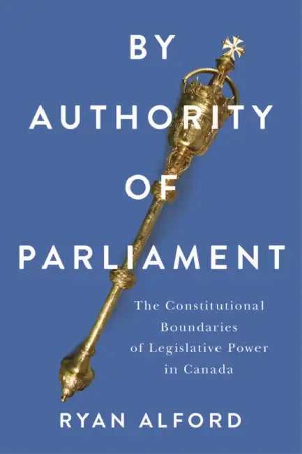 By Authority of Parliament: The Constitutional Boundaries of Legislative Power in Canada by Ryan Alford