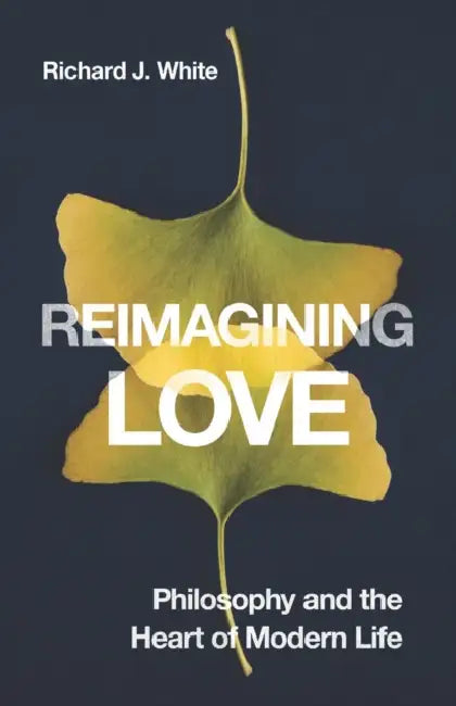 Reimagining Love: Philosophy and the Heart of Modern Life by Richard J. White