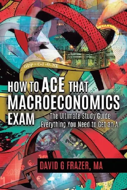 How to Ace That Macroeconomics Exam: The Ultimate Study Guide Everything You Need to Get an A by David G. Frazer