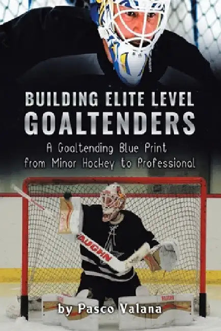Building Elite Level Goaltenders: A Goaltending Blue Print from Minor Hockey to Professional by Pasco Valana