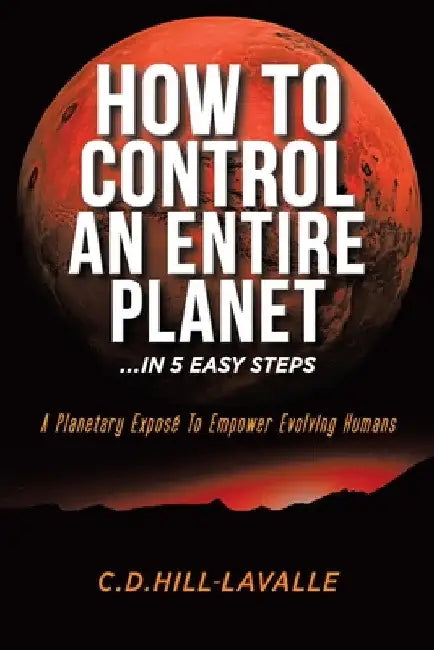 How to Control an Entire Planet ...in 5 Easy Steps: A Planetary Exposé to Empower Evolving Humans by C. D. Hill-Lavalle