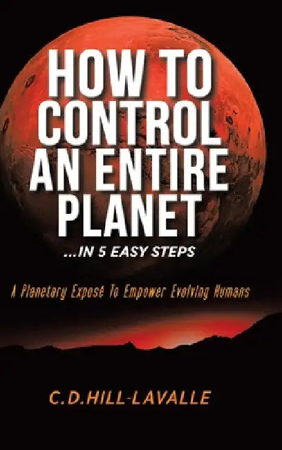 How to Control an Entire Planet ...in 5 Easy Steps: A Planetary Exposé to Empower Evolving Humans by C. D. Hill-Lavalle