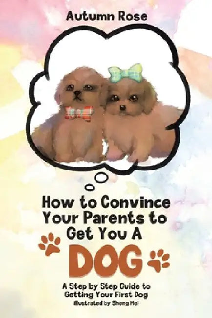 How to Convince Your Parents to Get You A Dog: A Step by Step Guide to Getting Your First Dog by Autumn Rose