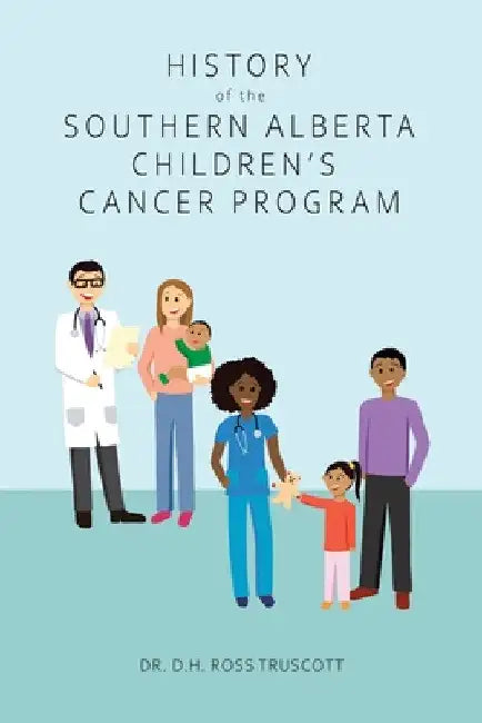 History of the Southern Alberta Children's Cancer Program: The story of kids' cancer care in Calgary and Southern Alberta over the past 60 years by D. H. Ross Truscott