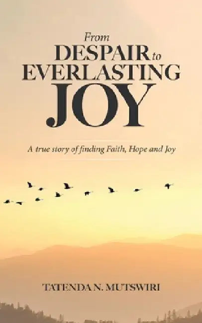 From Despair to Everlasting Joy: A True Story of Finding Faith, Hope and Joy by Tatenda N. Mutswiri