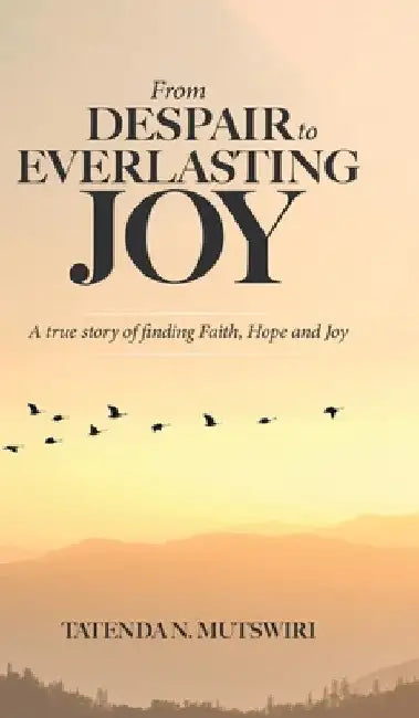 From Despair to Everlasting Joy: A True Story of Finding Faith, Hope and Joy by Tatenda N. Mutswiri